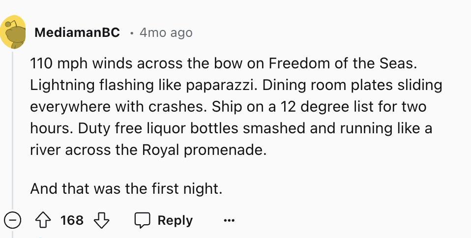 number - MediamanBC 4mo ago 110 mph winds across the bow on Freedom of the Seas. Lightning flashing paparazzi. Dining room plates sliding everywhere with crashes. Ship on a 12 degree list for two hours. Duty free liquor bottles smashed and running a river